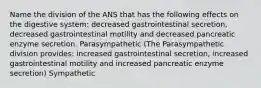 Name the division of the ANS that has the following effects on the digestive system: decreased gastrointestinal secretion, decreased gastrointestinal motility and decreased pancreatic enzyme secretion. Parasympathetic (The Parasympathetic division provides: increased gastrointestinal secretion, increased gastrointestinal motility and increased pancreatic enzyme secretion) Sympathetic