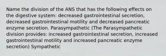 Name the division of the ANS that has the following effects on the digestive system: decreased gastrointestinal secretion, decreased gastrointestinal motility and decreased pancreatic enzyme secretion. Parasympathetic (The Parasympathetic division provides: increased gastrointestinal secretion, increased gastrointestinal motility and increased pancreatic enzyme secretion) Sympathetic