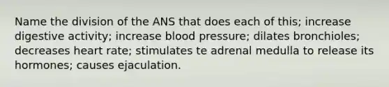 Name the division of the ANS that does each of this; increase digestive activity; increase blood pressure; dilates bronchioles; decreases heart rate; stimulates te adrenal medulla to release its hormones; causes ejaculation.