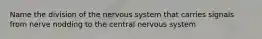 Name the division of the nervous system that carries signals from nerve nodding to the central nervous system