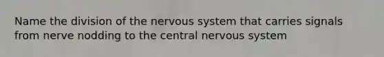 Name the division of the nervous system that carries signals from nerve nodding to the central nervous system