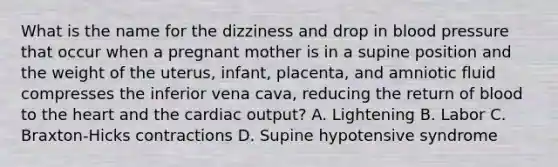 What is the name for the dizziness and drop in blood pressure that occur when a pregnant mother is in a supine position and the weight of the​ uterus, infant,​ placenta, and amniotic fluid compresses the inferior vena​ cava, reducing the return of blood to the heart and the cardiac​ output? A. Lightening B. Labor C. Braxton-Hicks contractions D. Supine hypotensive syndrome