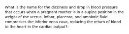 What is the name for the dizziness and drop in blood pressure that occurs when a pregnant mother is in a supine position in the weight of the uterus, infant, placenta, and amniotic fluid compresses the inferior vena cava, reducing the return of blood to the heart in the cardiac output?: