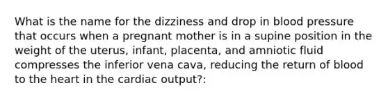 What is the name for the dizziness and drop in blood pressure that occurs when a pregnant mother is in a supine position in the weight of the uterus, infant, placenta, and amniotic fluid compresses the inferior vena cava, reducing the return of blood to the heart in the cardiac output?: