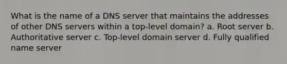 What is the name of a DNS server that maintains the addresses of other DNS servers within a top-level domain? a. Root server b. Authoritative server c. Top-level domain server d. Fully qualified name server