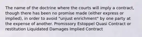 The name of the doctrine where the courts will imply a contract, though there has been no promise made (either express or implied), in order to avoid "unjust enrichment" by one party at the expense of another. Promissory Estoppel Quasi Contract or restitution Liquidated Damages Implied Contract