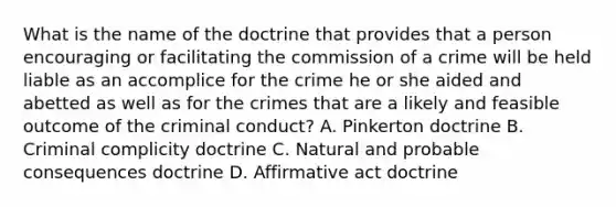 What is the name of the doctrine that provides that a person encouraging or facilitating the commission of a crime will be held liable as an accomplice for the crime he or she aided and abetted as well as for the crimes that are a likely and feasible outcome of the criminal conduct? A. Pinkerton doctrine B. Criminal complicity doctrine C. Natural and probable consequences doctrine D. Affirmative act doctrine