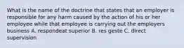 What is the name of the doctrine that states that an employer is responsible for any harm caused by the action of his or her employee while that employee is carrying out the employers business A. respondeat superior B. res geste C. direct supervision