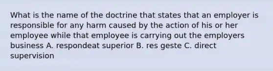 What is the name of the doctrine that states that an employer is responsible for any harm caused by the action of his or her employee while that employee is carrying out the employers business A. respondeat superior B. res geste C. direct supervision