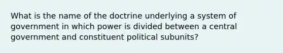 What is the name of the doctrine underlying a system of government in which power is divided between a central government and constituent political subunits?