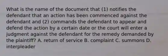 What is the name of the document that (1) notifies the defendant that an action has been commenced against the defendant and (2) commands the defendant to appear and defend the action by a certain date or the court will enter a judgment against the defendant for the remedy demanded by the plaintiff? A. return of service B. complaint C. summons D. interpleader