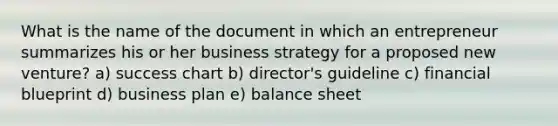 What is the name of the document in which an entrepreneur summarizes his or her business strategy for a proposed new venture? a) success chart b) director's guideline c) financial blueprint d) business plan e) balance sheet