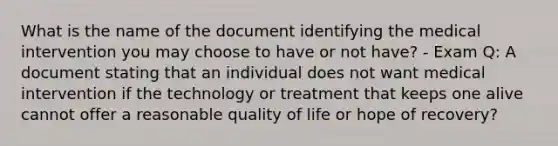 What is the name of the document identifying the medical intervention you may choose to have or not have? - Exam Q: A document stating that an individual does not want medical intervention if the technology or treatment that keeps one alive cannot offer a reasonable quality of life or hope of recovery?