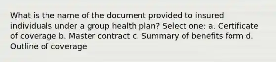 What is the name of the document provided to insured individuals under a group health plan? Select one: a. Certificate of coverage b. Master contract c. Summary of benefits form d. Outline of coverage