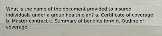 What is the name of the document provided to insured individuals under a group health plan? a. Certificate of coverage b. Master contract c. Summary of benefits form d. Outline of coverage