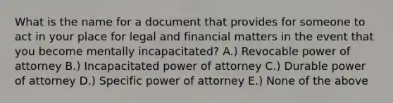 What is the name for a document that provides for someone to act in your place for legal and financial matters in the event that you become mentally incapacitated? A.) Revocable power of attorney B.) Incapacitated power of attorney C.) Durable power of attorney D.) Specific power of attorney E.) None of the above