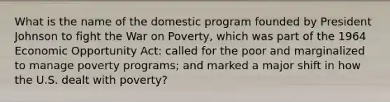 What is the name of the domestic program founded by President Johnson to fight the War on Poverty, which was part of the 1964 Economic Opportunity Act: called for the poor and marginalized to manage poverty programs; and marked a major shift in how the U.S. dealt with poverty?