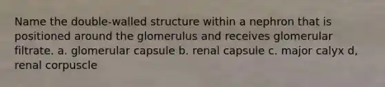 Name the double-walled structure within a nephron that is positioned around the glomerulus and receives glomerular filtrate. a. glomerular capsule b. renal capsule c. major calyx d, renal corpuscle