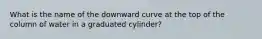 What is the name of the downward curve at the top of the column of water in a graduated cylinder?