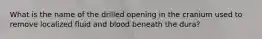 What is the name of the drilled opening in the cranium used to remove localized fluid and blood beneath the dura?