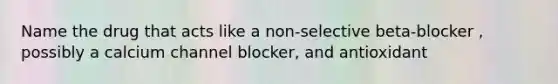 Name the drug that acts like a non-selective beta-blocker , possibly a calcium channel blocker, and antioxidant