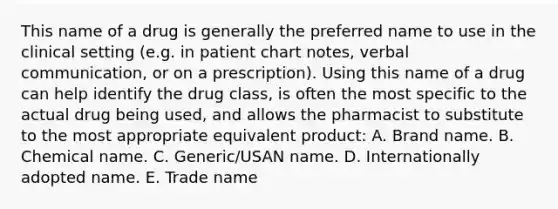 This name of a drug is generally the preferred name to use in the clinical setting (e.g. in patient chart notes, verbal communication, or on a prescription). Using this name of a drug can help identify the drug class, is often the most specific to the actual drug being used, and allows the pharmacist to substitute to the most appropriate equivalent product: A. Brand name. B. Chemical name. C. Generic/USAN name. D. Internationally adopted name. E. Trade name