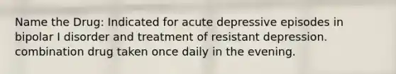 Name the Drug: Indicated for acute depressive episodes in bipolar I disorder and treatment of resistant depression. combination drug taken once daily in the evening.