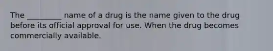 The _________ name of a drug is the name given to the drug before its official approval for use. When the drug becomes commercially available.