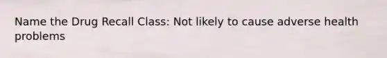 Name the Drug Recall Class: Not likely to cause adverse health problems