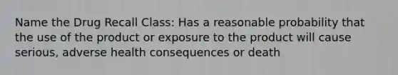 Name the Drug Recall Class: Has a reasonable probability that the use of the product or exposure to the product will cause serious, adverse health consequences or death