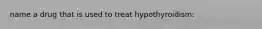 name a drug that is used to treat hypothyroidism: