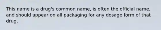 This name is a drug's common name, is often the official name, and should appear on all packaging for any dosage form of that drug.