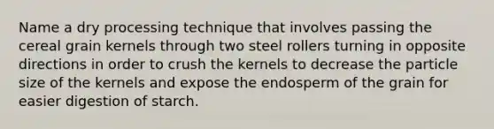 Name a dry processing technique that involves passing the cereal grain kernels through two steel rollers turning in opposite directions in order to crush the kernels to decrease the particle size of the kernels and expose the endosperm of the grain for easier digestion of starch.