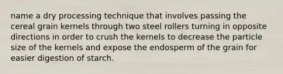 name a dry processing technique that involves passing the cereal grain kernels through two steel rollers turning in opposite directions in order to crush the kernels to decrease the particle size of the kernels and expose the endosperm of the grain for easier digestion of starch.