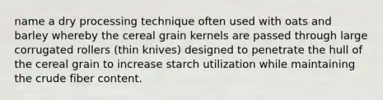 name a dry processing technique often used with oats and barley whereby the cereal grain kernels are passed through large corrugated rollers (thin knives) designed to penetrate the hull of the cereal grain to increase starch utilization while maintaining the crude fiber content.