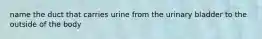 name the duct that carries urine from the urinary bladder to the outside of the body