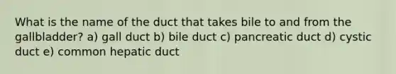 What is the name of the duct that takes bile to and from the gallbladder? a) gall duct b) bile duct c) pancreatic duct d) cystic duct e) common hepatic duct