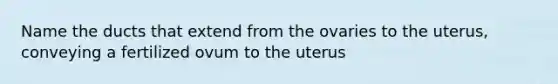 Name the ducts that extend from the ovaries to the uterus, conveying a fertilized ovum to the uterus