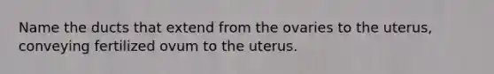 Name the ducts that extend from the ovaries to the uterus, conveying fertilized ovum to the uterus.