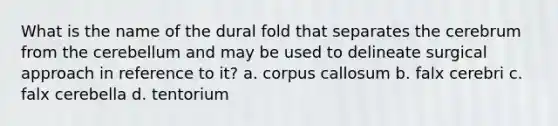 What is the name of the dural fold that separates the cerebrum from the cerebellum and may be used to delineate surgical approach in reference to it? a. corpus callosum b. falx cerebri c. falx cerebella d. tentorium