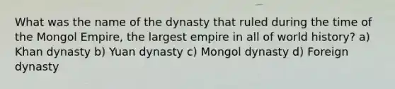 What was the name of the dynasty that ruled during the time of the Mongol Empire, the largest empire in all of world history? a) Khan dynasty b) Yuan dynasty c) Mongol dynasty d) Foreign dynasty