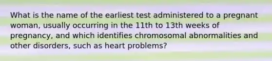 What is the name of the earliest test administered to a pregnant woman, usually occurring in the 11th to 13th weeks of pregnancy, and which identifies chromosomal abnormalities and other disorders, such as heart problems?