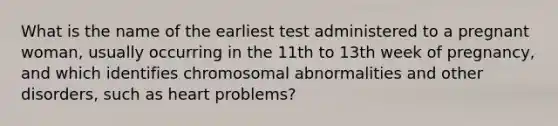 What is the name of the earliest test administered to a pregnant woman, usually occurring in the 11th to 13th week of pregnancy, and which identifies chromosomal abnormalities and other disorders, such as heart problems?