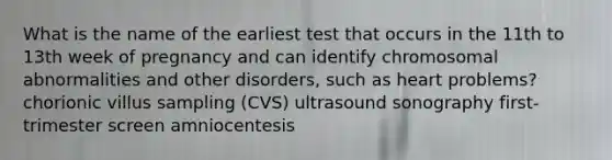 What is the name of the earliest test that occurs in the 11th to 13th week of pregnancy and can identify chromosomal abnormalities and other disorders, such as heart problems? chorionic villus sampling (CVS) ultrasound sonography first-trimester screen amniocentesis