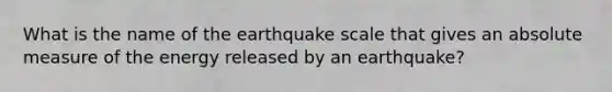 What is the name of the earthquake scale that gives an absolute measure of the energy released by an earthquake?