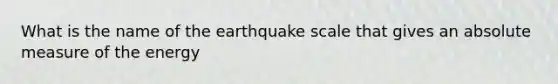 What is the name of the earthquake scale that gives an absolute measure of the energy