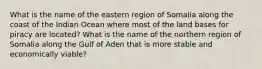 What is the name of the eastern region of Somalia along the coast of the Indian Ocean where most of the land bases for piracy are located? What is the name of the northern region of Somalia along the Gulf of Aden that is more stable and economically viable?