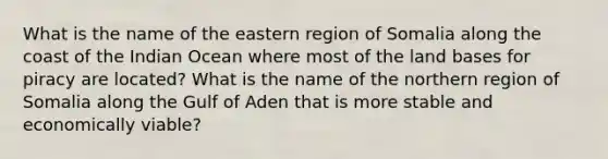 What is the name of the eastern region of Somalia along the coast of the Indian Ocean where most of the land bases for piracy are located? What is the name of the northern region of Somalia along the Gulf of Aden that is more stable and economically viable?