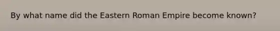 By what name did the Eastern Roman Empire become known?