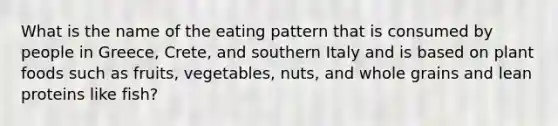 What is the name of the eating pattern that is consumed by people in Greece, Crete, and southern Italy and is based on plant foods such as fruits, vegetables, nuts, and whole grains and lean proteins like fish?